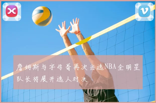 詹姆斯与字母哥再次当选NBA全明星队长将展开选人对决