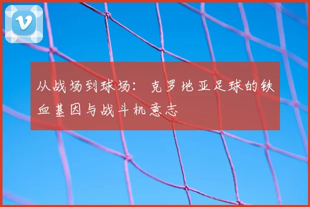 从战场到球场：克罗地亚足球的铁血基因与战斗机意志