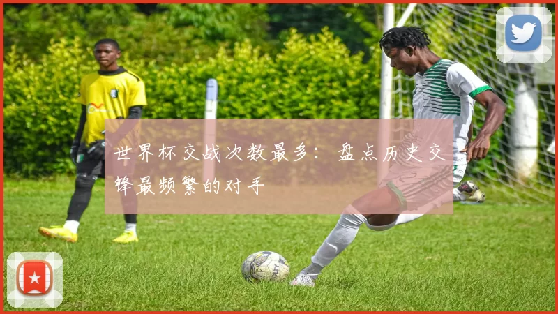 世界杯交战次数最多:盘点历史交锋最频繁的对手